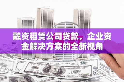 古丈融资租赁公司贷款，企业资金解决方案的全新视角