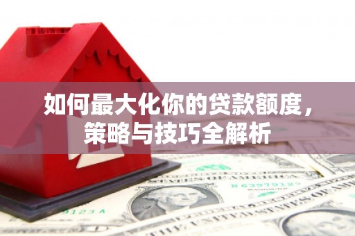 武安如何最大化你的贷款额度，策略与技巧全解析